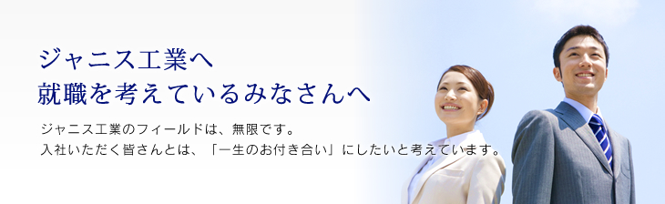 ジャニス工業へ 就職を考えているみなさんへ　ジャニス工業のフィールドは、無限です。入社いただく皆さんとは、「一生のお付き合い」にしたいと考えています。