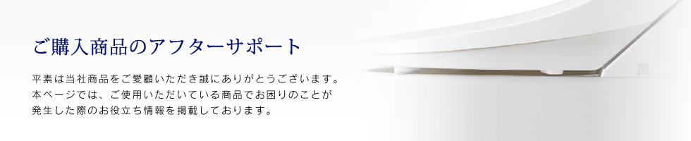 ご購入商品のアフターサポート　平素は当社商品をご愛顧いただき誠にありがとうございます。本ページでは、ご使用いただいている商品でお困りのことが発生した際のお役立ち情報を掲載しております。