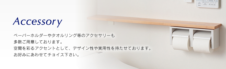 Accessoryペーパーホルダーやタオルリング等のアクセサリーも多数ご用意しております。空間を彩るアクセントとして、デザイン性や実用性を持たせております。お好みにあわせてチョイス下さい。