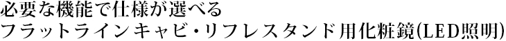 必要な機能で仕様が選べるフラットラインキャビ・リフレスタンド用化粧鏡(LED照明)